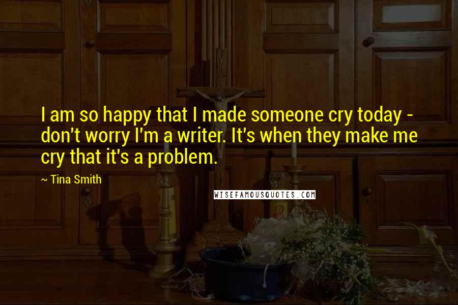 Tina Smith Quotes: I am so happy that I made someone cry today - don't worry I'm a writer. It's when they make me cry that it's a problem.