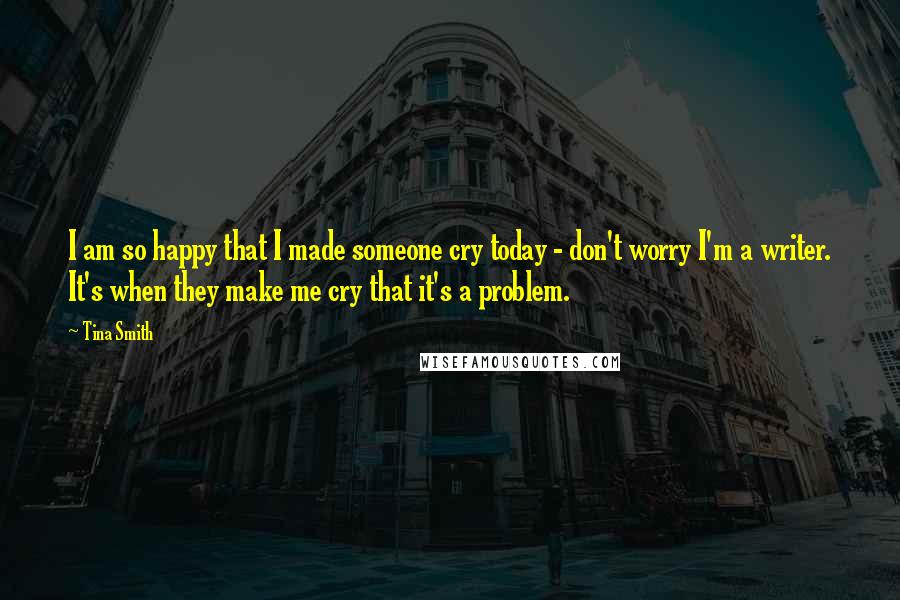 Tina Smith Quotes: I am so happy that I made someone cry today - don't worry I'm a writer. It's when they make me cry that it's a problem.