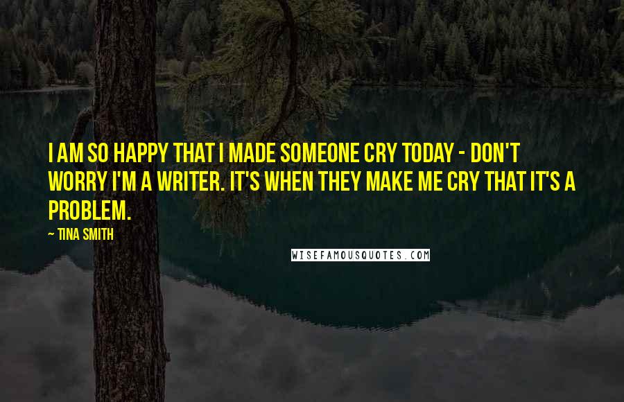 Tina Smith Quotes: I am so happy that I made someone cry today - don't worry I'm a writer. It's when they make me cry that it's a problem.