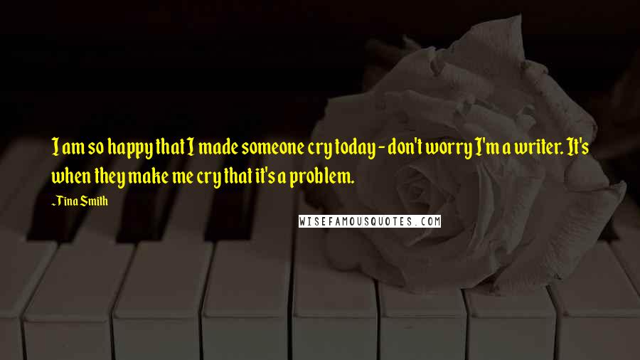 Tina Smith Quotes: I am so happy that I made someone cry today - don't worry I'm a writer. It's when they make me cry that it's a problem.