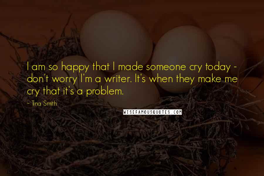 Tina Smith Quotes: I am so happy that I made someone cry today - don't worry I'm a writer. It's when they make me cry that it's a problem.