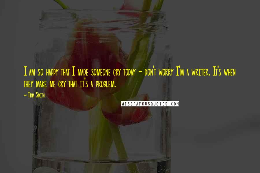 Tina Smith Quotes: I am so happy that I made someone cry today - don't worry I'm a writer. It's when they make me cry that it's a problem.