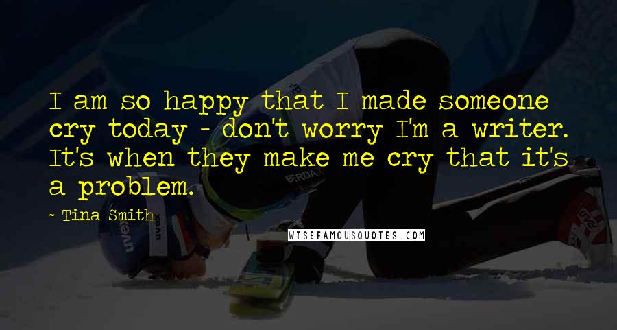 Tina Smith Quotes: I am so happy that I made someone cry today - don't worry I'm a writer. It's when they make me cry that it's a problem.