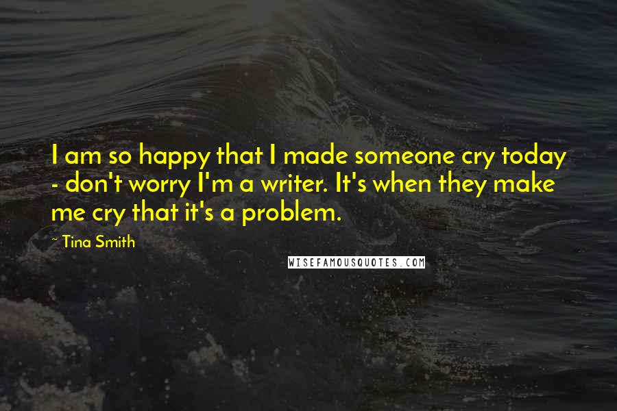 Tina Smith Quotes: I am so happy that I made someone cry today - don't worry I'm a writer. It's when they make me cry that it's a problem.