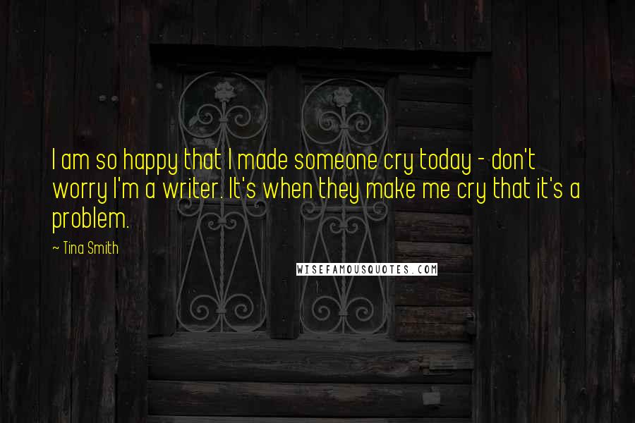 Tina Smith Quotes: I am so happy that I made someone cry today - don't worry I'm a writer. It's when they make me cry that it's a problem.