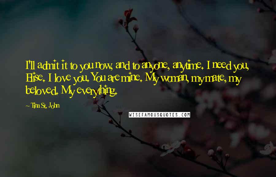 Tina St. John Quotes: I'll admit it to you now, and to anyone, anytime. I need you, Elise. I love you. You are mine. My woman, my mate, my beloved. My everything.