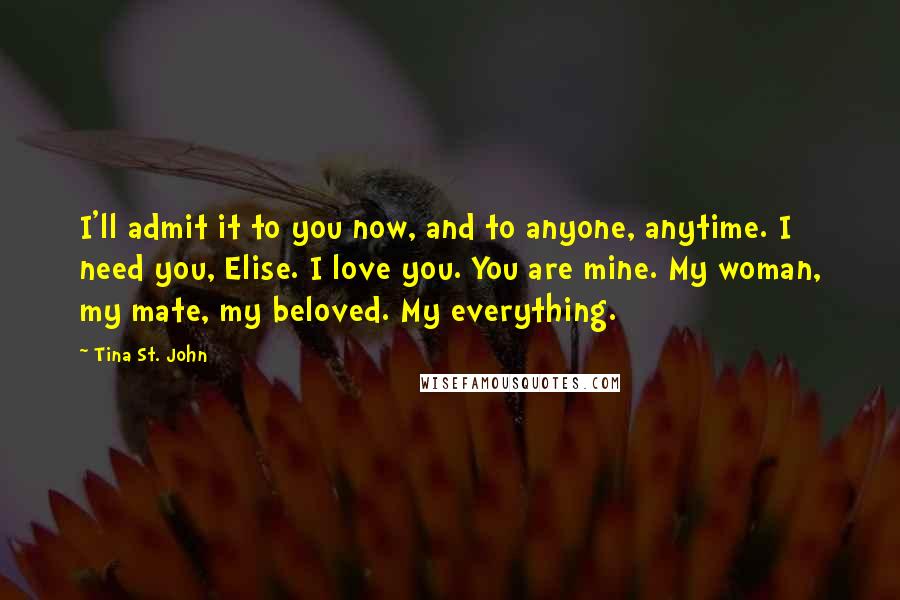 Tina St. John Quotes: I'll admit it to you now, and to anyone, anytime. I need you, Elise. I love you. You are mine. My woman, my mate, my beloved. My everything.