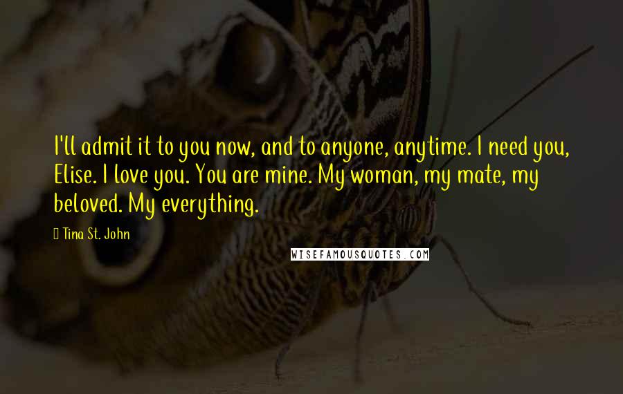Tina St. John Quotes: I'll admit it to you now, and to anyone, anytime. I need you, Elise. I love you. You are mine. My woman, my mate, my beloved. My everything.