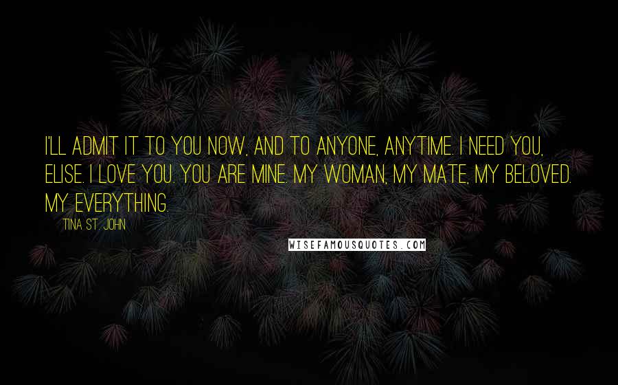 Tina St. John Quotes: I'll admit it to you now, and to anyone, anytime. I need you, Elise. I love you. You are mine. My woman, my mate, my beloved. My everything.