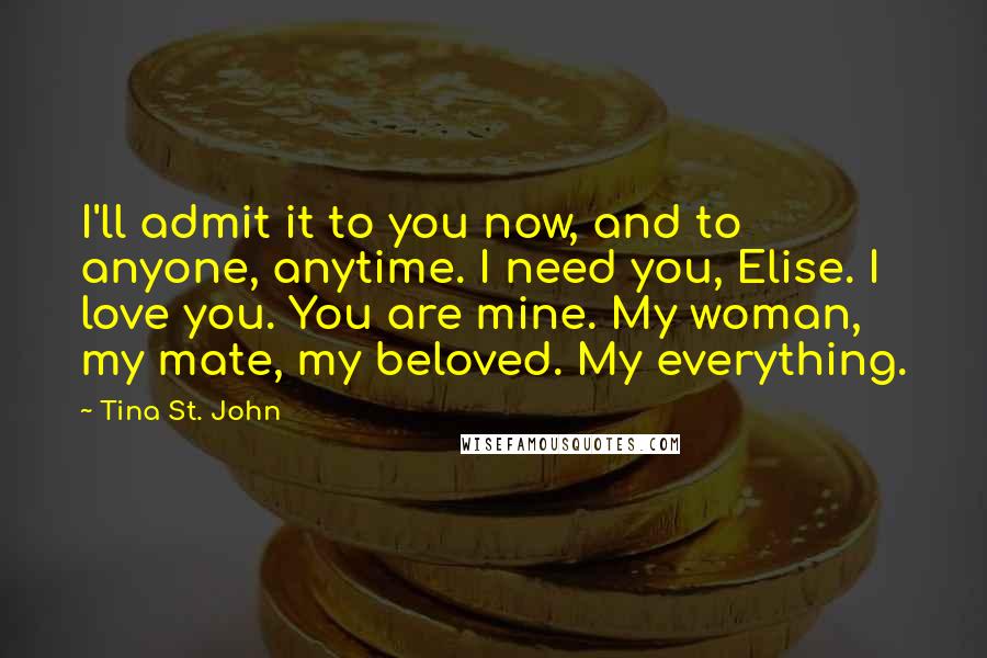 Tina St. John Quotes: I'll admit it to you now, and to anyone, anytime. I need you, Elise. I love you. You are mine. My woman, my mate, my beloved. My everything.
