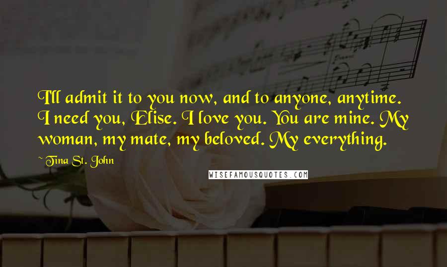 Tina St. John Quotes: I'll admit it to you now, and to anyone, anytime. I need you, Elise. I love you. You are mine. My woman, my mate, my beloved. My everything.