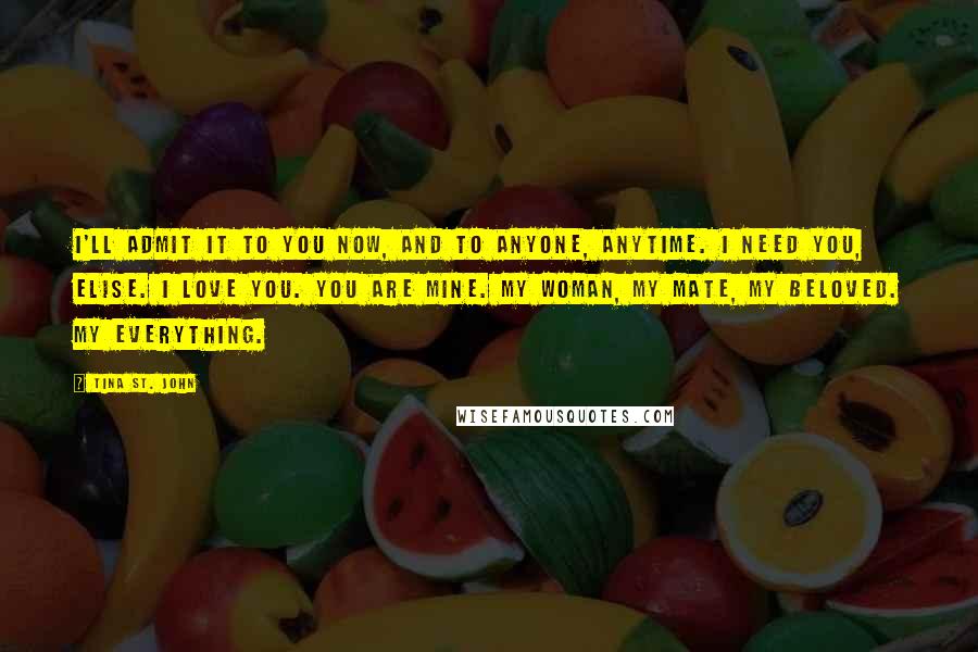 Tina St. John Quotes: I'll admit it to you now, and to anyone, anytime. I need you, Elise. I love you. You are mine. My woman, my mate, my beloved. My everything.