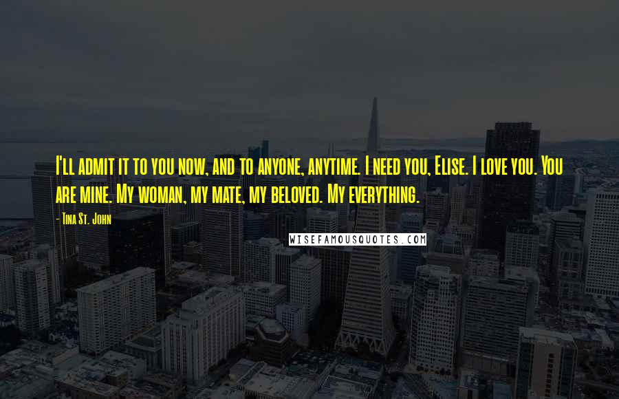 Tina St. John Quotes: I'll admit it to you now, and to anyone, anytime. I need you, Elise. I love you. You are mine. My woman, my mate, my beloved. My everything.