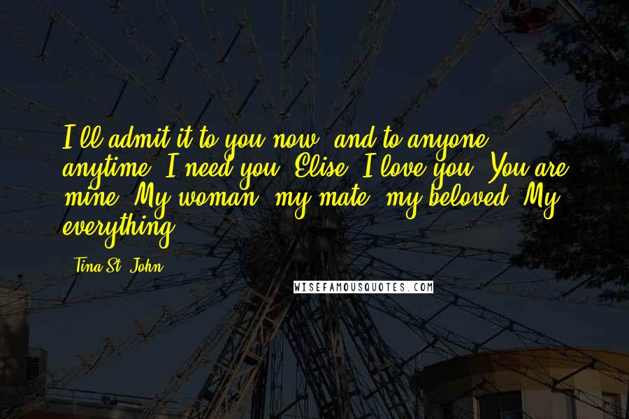 Tina St. John Quotes: I'll admit it to you now, and to anyone, anytime. I need you, Elise. I love you. You are mine. My woman, my mate, my beloved. My everything.