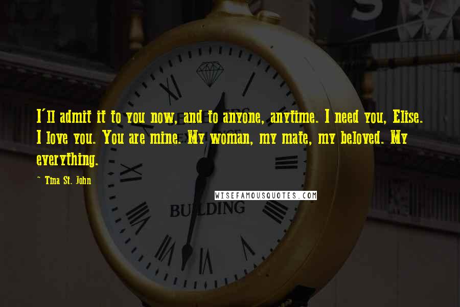 Tina St. John Quotes: I'll admit it to you now, and to anyone, anytime. I need you, Elise. I love you. You are mine. My woman, my mate, my beloved. My everything.