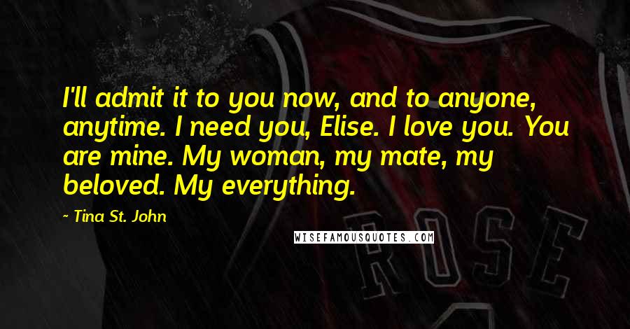 Tina St. John Quotes: I'll admit it to you now, and to anyone, anytime. I need you, Elise. I love you. You are mine. My woman, my mate, my beloved. My everything.