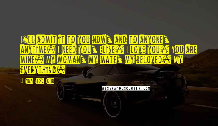 Tina St. John Quotes: I'll admit it to you now, and to anyone, anytime. I need you, Elise. I love you. You are mine. My woman, my mate, my beloved. My everything.