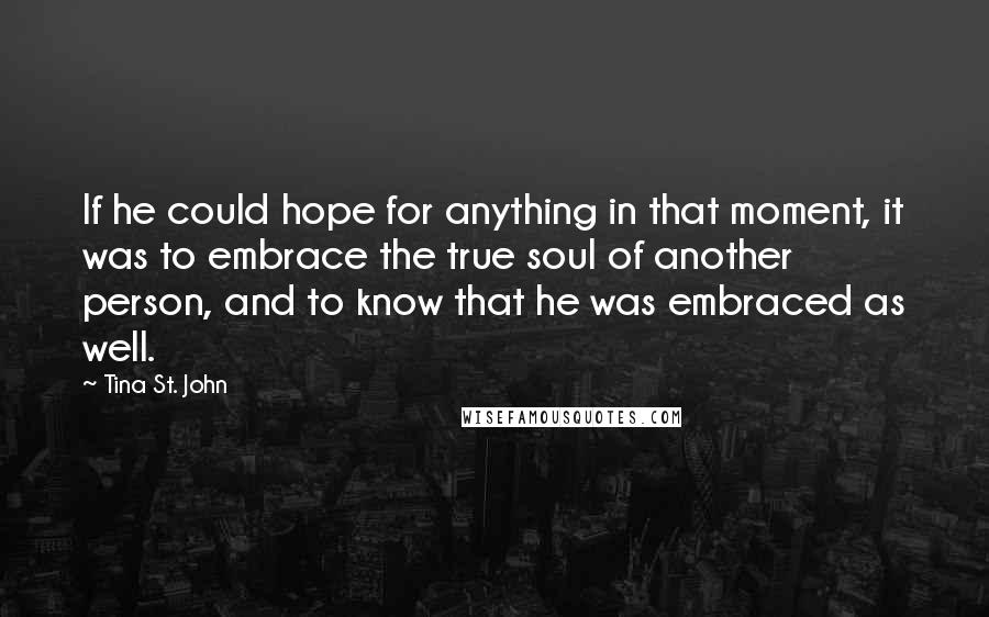 Tina St. John Quotes: If he could hope for anything in that moment, it was to embrace the true soul of another person, and to know that he was embraced as well.