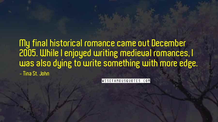 Tina St. John Quotes: My final historical romance came out December 2005. While I enjoyed writing medieval romances, I was also dying to write something with more edge.