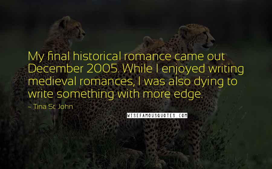 Tina St. John Quotes: My final historical romance came out December 2005. While I enjoyed writing medieval romances, I was also dying to write something with more edge.