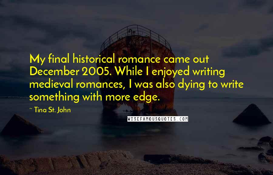 Tina St. John Quotes: My final historical romance came out December 2005. While I enjoyed writing medieval romances, I was also dying to write something with more edge.