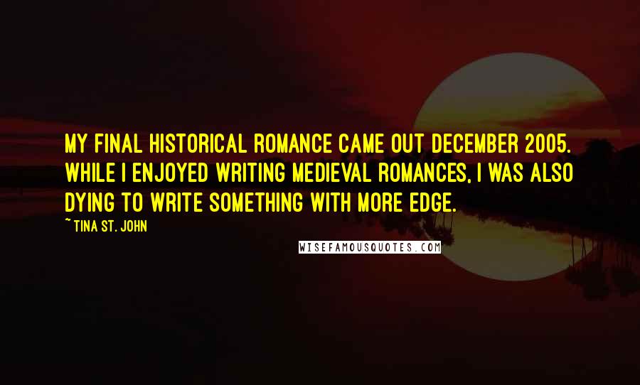 Tina St. John Quotes: My final historical romance came out December 2005. While I enjoyed writing medieval romances, I was also dying to write something with more edge.