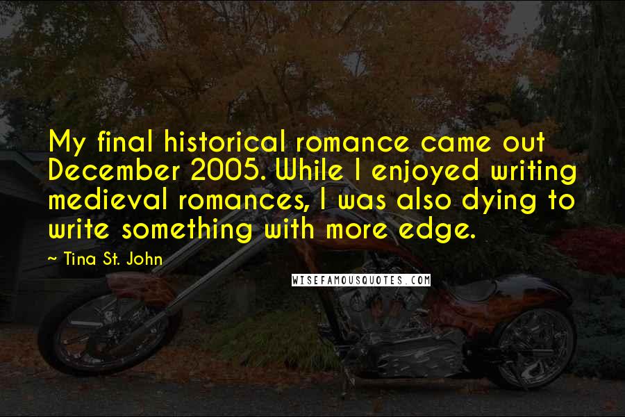 Tina St. John Quotes: My final historical romance came out December 2005. While I enjoyed writing medieval romances, I was also dying to write something with more edge.
