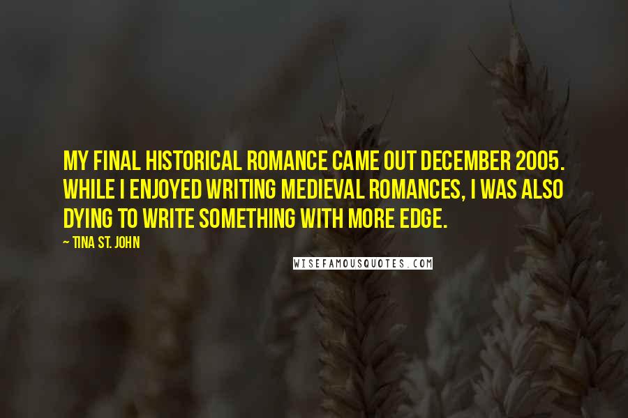 Tina St. John Quotes: My final historical romance came out December 2005. While I enjoyed writing medieval romances, I was also dying to write something with more edge.