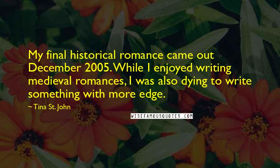 Tina St. John Quotes: My final historical romance came out December 2005. While I enjoyed writing medieval romances, I was also dying to write something with more edge.