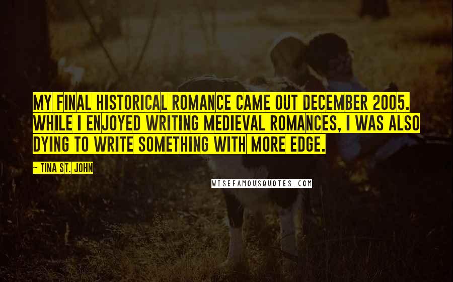 Tina St. John Quotes: My final historical romance came out December 2005. While I enjoyed writing medieval romances, I was also dying to write something with more edge.