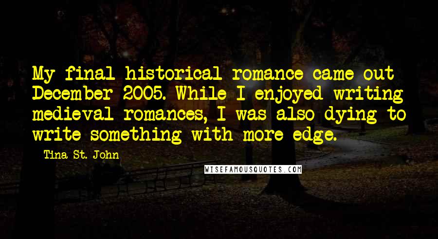 Tina St. John Quotes: My final historical romance came out December 2005. While I enjoyed writing medieval romances, I was also dying to write something with more edge.