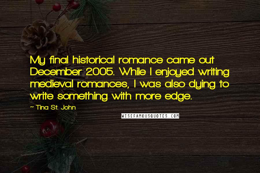 Tina St. John Quotes: My final historical romance came out December 2005. While I enjoyed writing medieval romances, I was also dying to write something with more edge.