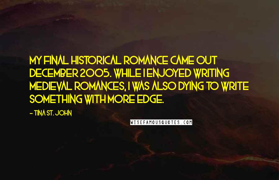 Tina St. John Quotes: My final historical romance came out December 2005. While I enjoyed writing medieval romances, I was also dying to write something with more edge.