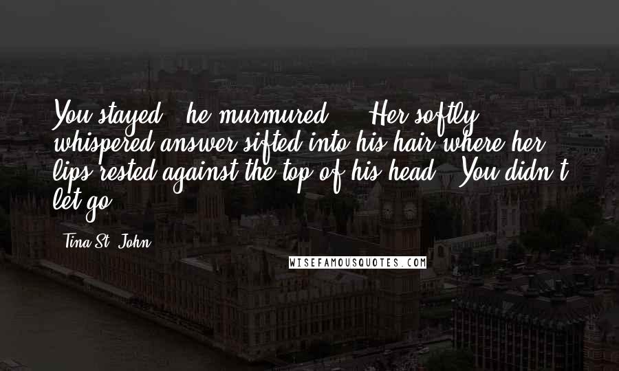 Tina St. John Quotes: You stayed," he murmured ... Her softly whispered answer sifted into his hair where her lips rested against the top of his head. "You didn't let go.