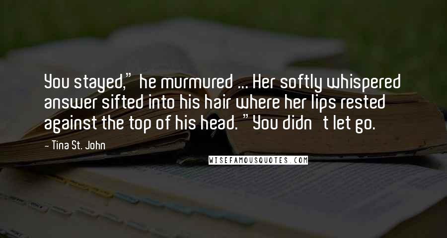 Tina St. John Quotes: You stayed," he murmured ... Her softly whispered answer sifted into his hair where her lips rested against the top of his head. "You didn't let go.