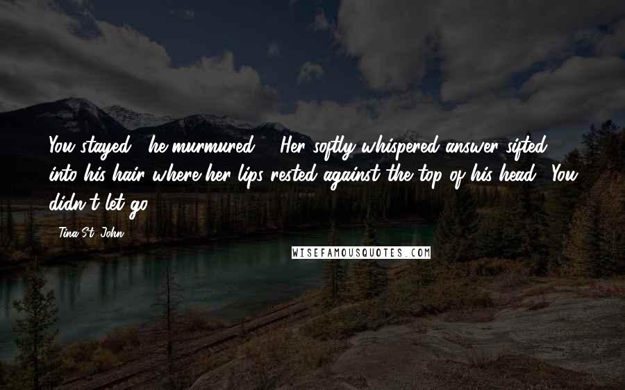 Tina St. John Quotes: You stayed," he murmured ... Her softly whispered answer sifted into his hair where her lips rested against the top of his head. "You didn't let go.