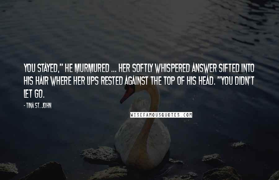 Tina St. John Quotes: You stayed," he murmured ... Her softly whispered answer sifted into his hair where her lips rested against the top of his head. "You didn't let go.