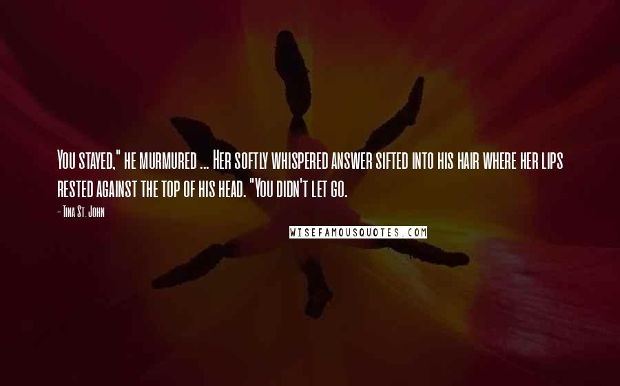 Tina St. John Quotes: You stayed," he murmured ... Her softly whispered answer sifted into his hair where her lips rested against the top of his head. "You didn't let go.