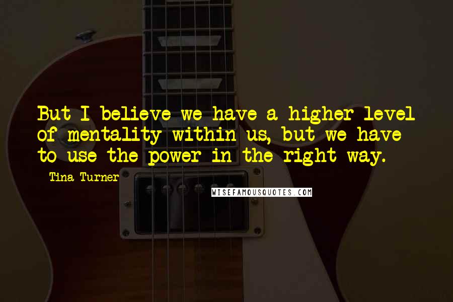 Tina Turner Quotes: But I believe we have a higher level of mentality within us, but we have to use the power in the right way.