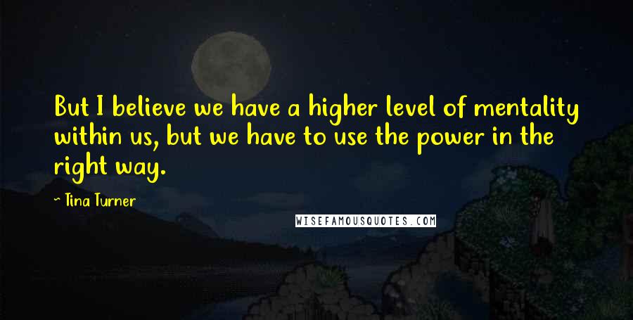 Tina Turner Quotes: But I believe we have a higher level of mentality within us, but we have to use the power in the right way.