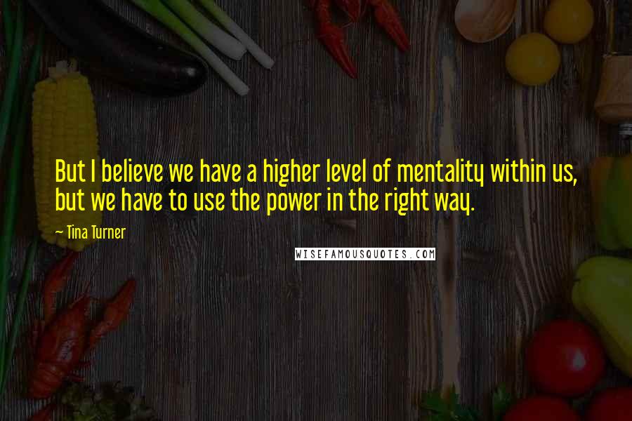 Tina Turner Quotes: But I believe we have a higher level of mentality within us, but we have to use the power in the right way.