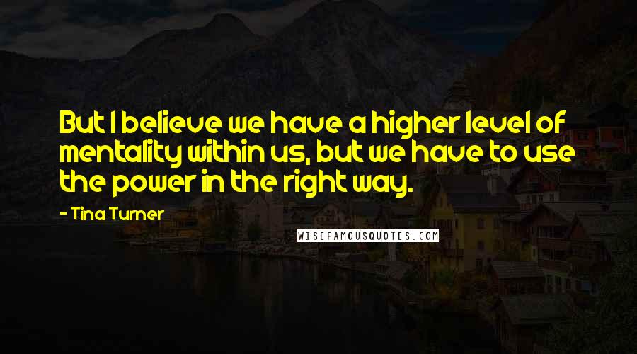 Tina Turner Quotes: But I believe we have a higher level of mentality within us, but we have to use the power in the right way.