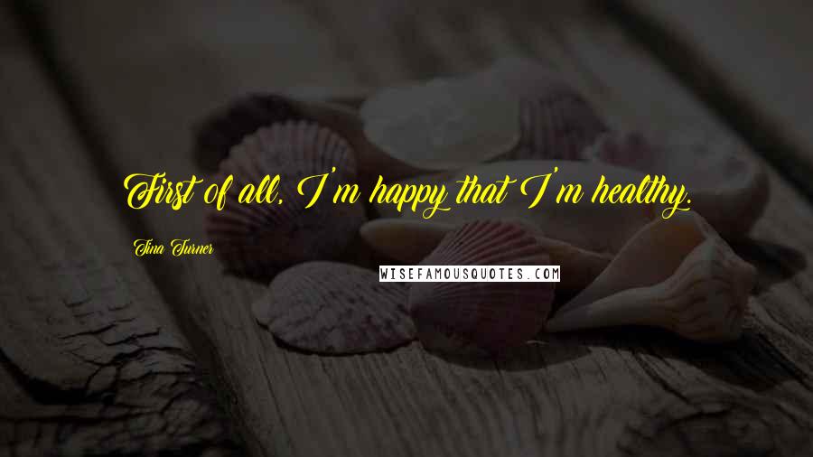 Tina Turner Quotes: First of all, I'm happy that I'm healthy.