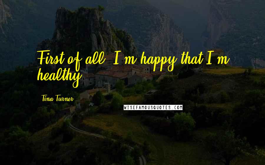 Tina Turner Quotes: First of all, I'm happy that I'm healthy.