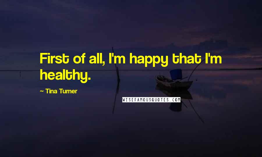 Tina Turner Quotes: First of all, I'm happy that I'm healthy.