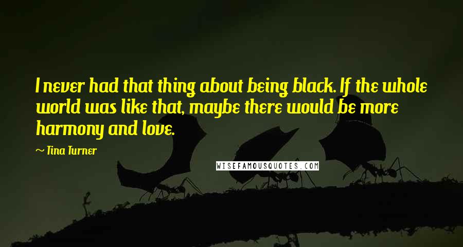 Tina Turner Quotes: I never had that thing about being black. If the whole world was like that, maybe there would be more harmony and love.