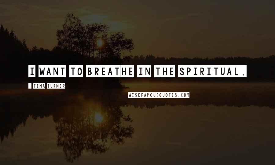 Tina Turner Quotes: I want to breathe in the Spiritual.