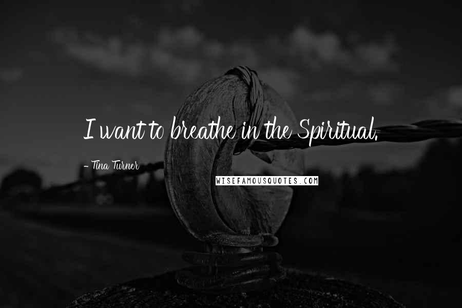 Tina Turner Quotes: I want to breathe in the Spiritual.