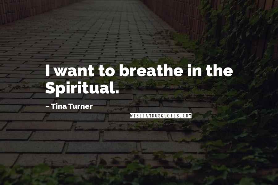 Tina Turner Quotes: I want to breathe in the Spiritual.