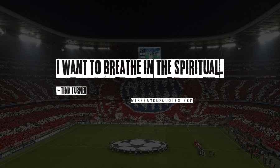 Tina Turner Quotes: I want to breathe in the Spiritual.